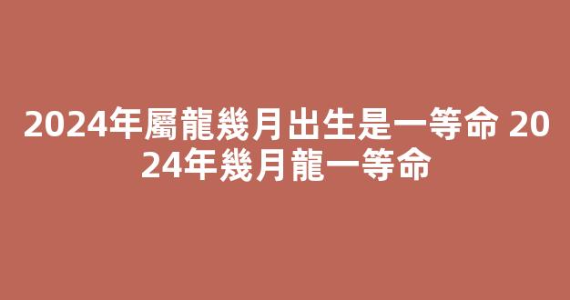 2024年屬龍幾月出生是一等命 2024年幾月龍一等命